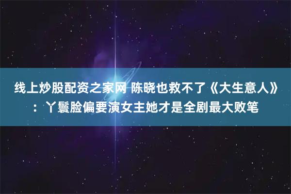 线上炒股配资之家网 陈晓也救不了《大生意人》：丫鬟脸偏要演女主她才是全剧最大败笔