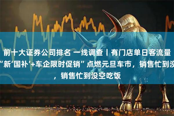 前十大证券公司排名 一线调查丨有门店单日客流量破千!“新‘国补’+车企限时促销”点燃元旦车市,销售忙到没空吃饭