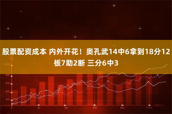 股票配资成本 内外开花！奥孔武14中6拿到18分12板7助2断 三分6中3