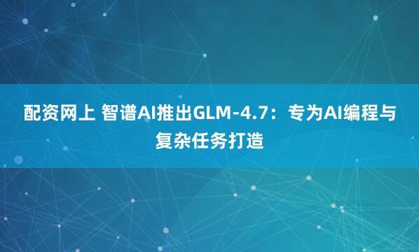 配资网上 智谱AI推出GLM-4.7：专为AI编程与复杂任务打造