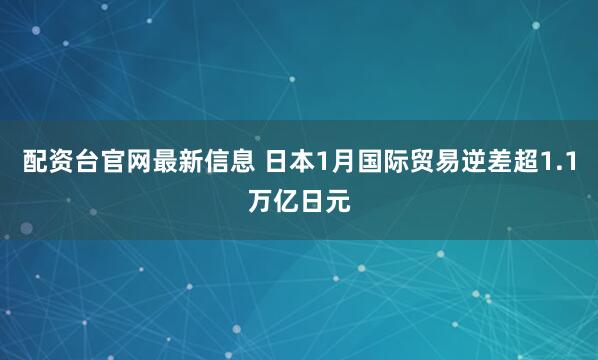配资台官网最新信息 日本1月国际贸易逆差超1.1万亿日元