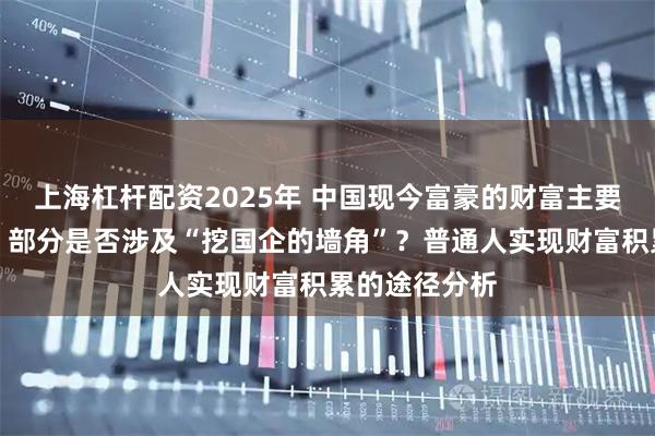 上海杠杆配资2025年 中国现今富豪的财富主要来源有哪些？部分是否涉及“挖国企的墙角”？普通人实现财富积累的途径分析