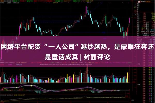 网络平台配资 “一人公司”越炒越热，是蒙眼狂奔还是童话成真 | 封面评论