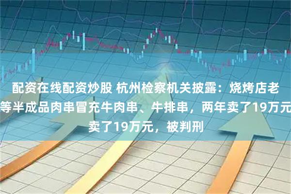 配资在线配资炒股 杭州检察机关披露：烧烤店老板用鸭肉等半成品肉串冒充牛肉串、牛排串，两年卖了19万元，被判刑