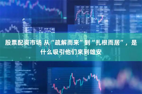 股票配资市场 从“疏解而来”到“扎根而居”,是什么吸引他们来到雄安