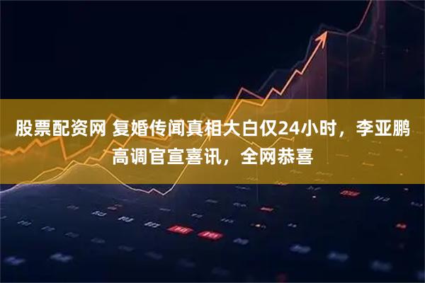股票配资网 复婚传闻真相大白仅24小时，李亚鹏高调官宣喜讯，全网恭喜