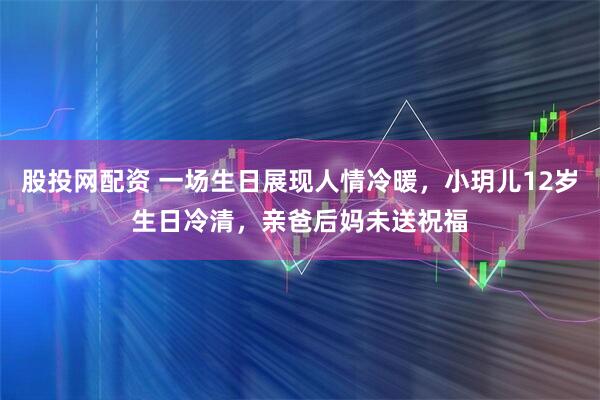 股投网配资 一场生日展现人情冷暖，小玥儿12岁生日冷清，亲爸后妈未送祝福