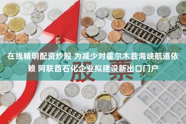 在线精明配资炒股 为减少对霍尔木兹海峡航道依赖 阿联酋石化企业拟建设新出口门户