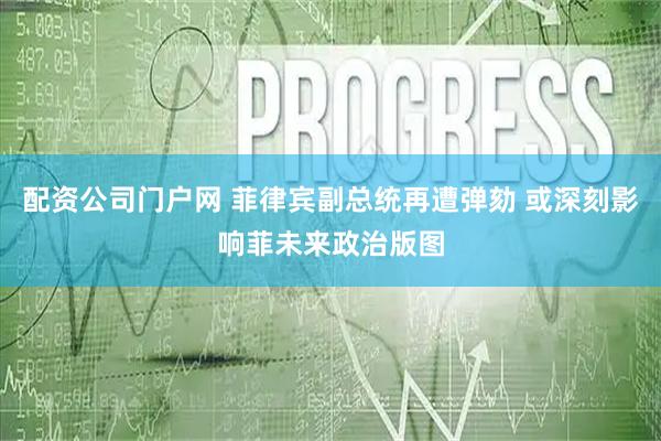 配资公司门户网 菲律宾副总统再遭弹劾 或深刻影响菲未来政治版图
