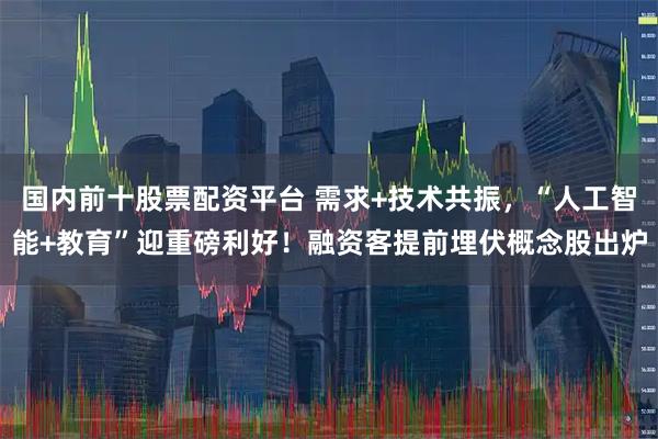 国内前十股票配资平台 需求+技术共振，“人工智能+教育”迎重磅利好！融资客提前埋伏概念股出炉