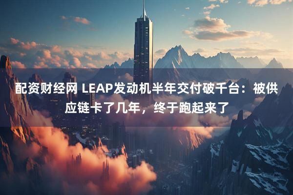 配资财经网 LEAP发动机半年交付破千台：被供应链卡了几年，终于跑起来了